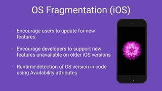 OS Fragmentation (iOS)
- Encourage users to update for new
features
- Encourage developers to support new
features unavailable on older iOS versions
- Runtime detection of OS version in code
using Availability attributes
 