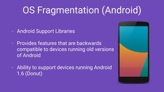 OS Fragmentation (Android)
- Android Support Libraries
- Provides features that are backwards
compatible to devices running old versions
of Android
- Ability to support devices running Android
1.6 (Donut)
 