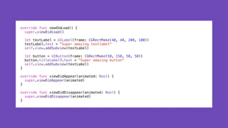 override func viewDidLoad() {
super.viewDidLoad()
let textLabel = UILabel(frame: CGRectMake(40, 40, 200, 100))
textLabel.text = "Super amazing textlabel"
self.view.addSubview(textLabel)
let button = UIButton(frame: CGRectMake(50, 150, 50, 50))
button.titleLabel?.text = "Super amazing button"
self.view.addSubview(textLabel)
}
override func viewDidAppear(animated: Bool) {
super.viewDidAppear(animated)
}
override func viewDidDisappear(animated: Bool) {
super.viewDidDisappear(animated)
}
 