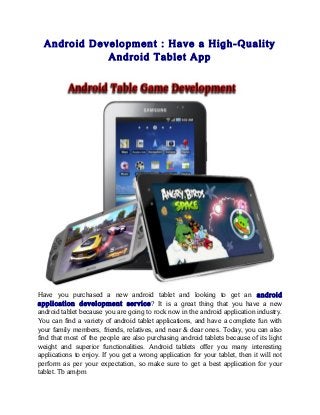 Android Development : Have a High-Quality
Android Tablet App
Have you purchased a new android tablet and looking to get an android
application development service? It is a great thing that you have a new
android tablet because you are going to rock now in the android application industry.
You can find a variety of android tablet applications, and have a complete fun with
your family members, friends, relatives, and near & dear ones. Today, you can also
find that most of the people are also purchasing android tablets because of its light
weight and superior functionalities. Android tablets offer you many interesting
applications to enjoy. If you get a wrong application for your tablet, then it will not
perform as per your expectation, so make sure to get a best application for your
tablet. Tb am/pm
 