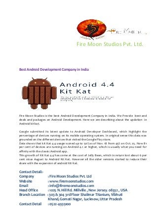 Fire Moon Studios Pvt. Ltd. 
Best Android Development Company in India 
Fire Moon Studios is the best Android Development Company in India. We Provide best and deals and packages on Android Development. Here we are describing about the updation in Android kit kat. 
Google submitted its latest update to Android Developer Dashboard, which highlight the percentage of devices running on its mobile operating system. In original sense this data was grounded on the different devices that visited the Google Play store. 
Data shows that kit Kat 4.4 usage scored up to 50% as of Nov. 18 from 45% on Oct. 25. Now 81 per cent of devices are running on Android 4.1 or higher, which is usually what you need for affinity with the classic Android app. 
This growth of Kit Kat 4.4 has come at the cost of Jelly Bean, which in return lost about 6 per cent since August to Android Kit Kat. However all the older versions started to reduce their share with the expansion of android Kit Kat. 
Contact Detail:- 
Company : Fire Moon Studios Pvt. Ltd 
Website : www.firemoonstudios.com 
Email : info@firemoonstudios.com 
Head Office : 1025 N. Hill Rd. Millville , New Jersey. 08332 , USA 
Branch Location : 303 & 304 3rd Floor Shalimar Titanium, Vibhuti 
Khand, Gomati Nagar, Lucknow, Uttar Pradesh 
Contact Detail : 0522-4939100 
