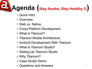 Agenda (Stay Awake, Stay Healthy )
  •   Quick Intro
  •   Overview
  •   Web vs. Native
  •   Cross Platform Development
  •   What is Titanium?
  •   Titanium Mobile Architecture
  •   Android Development With Titanium
  •   What is Titanium Studio?
  •   Setting Up Titanium Studio
  •   Why Titanium?
  •   Case Study/ Demo
  •   Questions and Answers               2
 