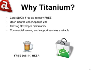 Why Titanium?
• Core SDK is Free as in really FREE
• Open Source under Apache 2.0
• Thriving Developer Community
• Commercial training and support services available




                                                       22
 