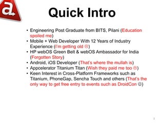 Quick Intro
• Engineering Post Graduate from BITS, Pilani (Education
  spoiled me)
• Mobile + Web Developer With 12 Years of Industry
  Experience (I’m getting old )
• HP webOS Green Belt & webOS Ambassador for India
  (Forgotten Story)
• Android, iOS Developer (That’s where the mullah is)
• Appcelerator Titanium Titan (Wish they paid me too )
• Keen Interest in Cross-Platform Frameworks such as
  Titanium, PhoneGap, Sencha Touch and others (That’s the
  only way to get free entry to events such as DroidCon )




                                                             3
 