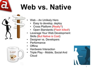 Web vs. Native
 • Web – An Unlikely Hero
   • Easy to develop, deploy
   • Cross Platform (Really?)
   • Open Standards (Flash killed!)
 • Leverage Your Web Development
   Skills (But Native is Cool)
 • Designer vs. Developers
 • Performance
 • Offline
 • Hardware Interaction
 • Triple Play - Mobile, Social And
   Cloud


                                      5
 