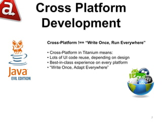 Cross Platform
 Development
 Cross-Platform !== “Write Once, Run Everywhere”

 • Cross-Platform in Titanium means:
 • Lots of UI code reuse, depending on design
 • Best-in-class experience on every platform
 • “Write Once, Adapt Everywhere”




                                                   7
 
