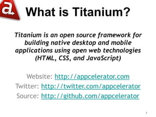 What is Titanium?
Titanium is an open source framework for
   building native desktop and mobile
applications using open web technologies
       (HTML, CSS, and JavaScript)

    Website: http://appcelerator.com
Twitter: http://twitter.com/appcelerator
Source: http://github.com/appcelerator

                                           8
 