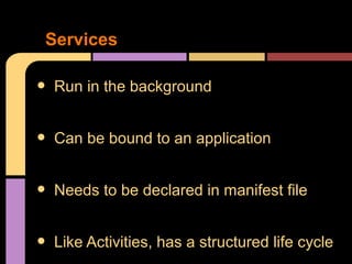 Services

•   Run in the background


•   Can be bound to an application


•   Needs to be declared in manifest file


•   Like Activities, has a structured life cycle
 
