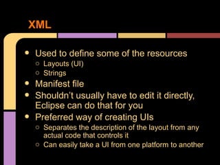XML

•   Used to define some of the resources
    o Layouts (UI)
    o Strings
•   Manifest file
•   Shouldn’t usually have to edit it directly,
    Eclipse can do that for you
•   Preferred way of creating UIs
    o Separates the description of the layout from any
      actual code that controls it
    o Can easily take a UI from one platform to another
 