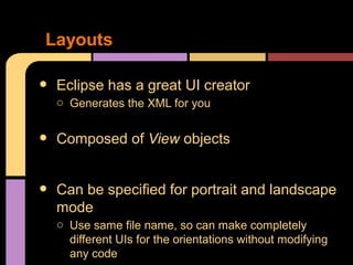 Layouts

•   Eclipse has a great UI creator
    o Generates the XML for you


•   Composed of View objects


•   Can be specified for portrait and landscape
    mode
    o Use same file name, so can make completely
      different UIs for the orientations without modifying
      any code
 