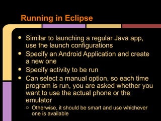 Running in Eclipse

•   Similar to launching a regular Java app,
    use the launch configurations
•   Specify an Android Application and create
    a new one
•   Specify activity to be run
•   Can select a manual option, so each time
    program is run, you are asked whether you
    want to use the actual phone or the
    emulator
    o Otherwise, it should be smart and use whichever
      one is available
 