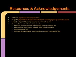 Resources & Acknowledgements

•   Installation: http://developershaven.blogspot.com
•   Google API: http://mfarhan133.wordpress.com/2010/10/01/generate-google-maps-api-key-for-android/
•   Android Developer’s Website : http://developer.android.com/index.html
•   Numerous Forums & other developer sites, including:
    o  http://www.javacodegeeks.com/2011/02/android-google-maps-tutorial.html
    o  http://efreedom.com/Question/1-6070968/Google-Maps-Api-Directions
    o  http://stackoverflow.com
    o  http://www.anddev.org/google_driving_directions_-_mapview_overlayed-t826.html
 