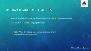 USE	JAVA	8	LANGUAGE	FEATURES
• Android	Studio	2.4	Preview	4	and	later	supports	all	Java	SE	7	language	features.	
• And	a	subset	of	Java	SE	8	language	features.
Mohamed	Taman	@_tamanm
Note:	When	developing	apps	for	Android,	using	Java	8	
language	features,	is	optional.
 