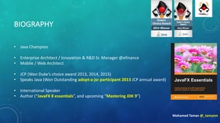 BIOGRAPHY
• Java	Champion
• Enterprise	Architect	/	Innovation	&	R&D	Sr.	Manager @efinance
• Mobile	/	Web	Architect	
• JCP	(Won	Duke’s	choice	award	2013,	2014,	2015)
• Speaks	Java	(Won	Outstanding	adopt-a-jsr participant	2013	JCP	annual	award)
• International	Speaker
• Author	(“JavaFX	8	essentials”,	and	upcoming	“Mastering	JDK	9”)
Mohamed	Taman	@_tamanm
 