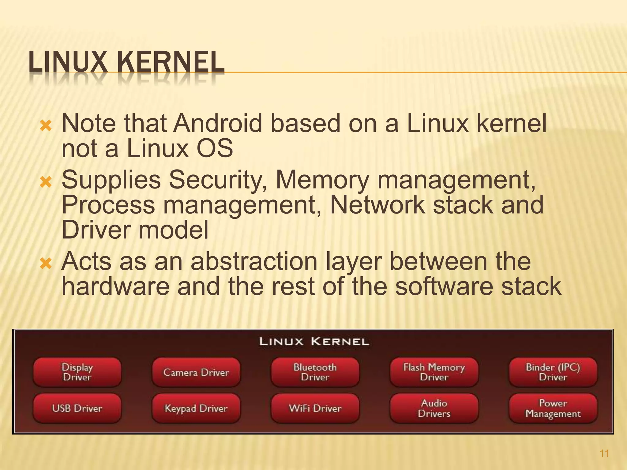 LINUX KERNEL
 Note that Android based on a Linux kernel
not a Linux OS
 Supplies Security, Memory management,
Process management, Network stack and
Driver model
 Acts as an abstraction layer between the
hardware and the rest of the software stack
11
 