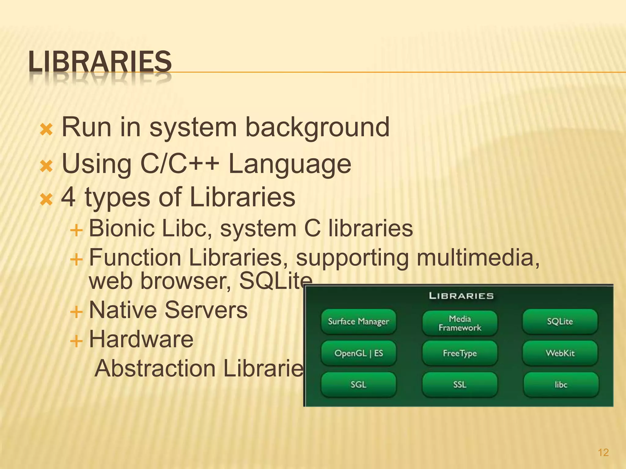 LIBRARIES
 Run in system background
 Using C/C++ Language
 4 types of Libraries
 Bionic Libc, system C libraries
 Function Libraries, supporting multimedia,
web browser, SQLite...
 Native Servers
 Hardware
Abstraction Libraries
12
 
