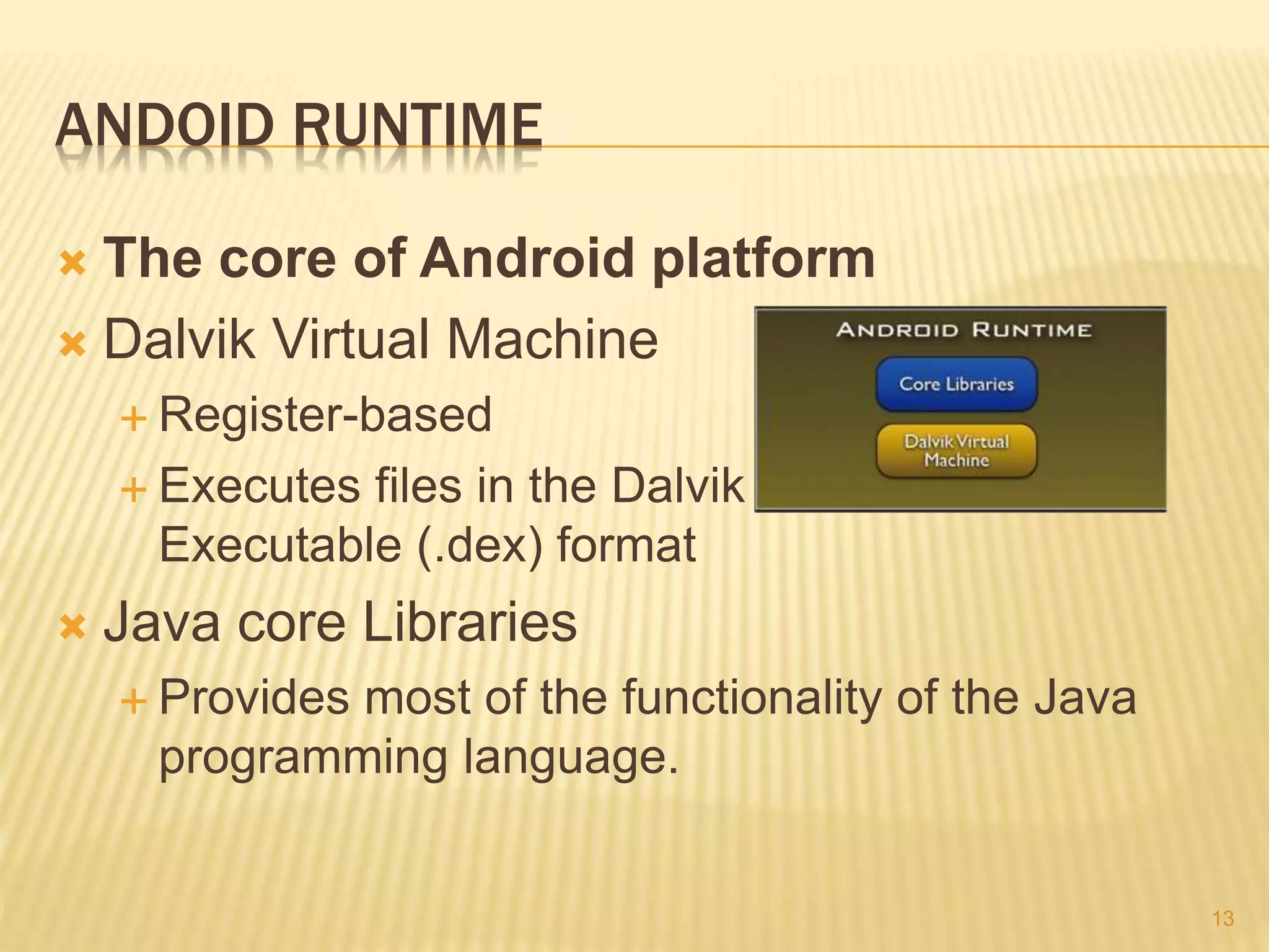 ANDOID RUNTIME
 The core of Android platform
 Dalvik Virtual Machine
 Register-based
 Executes files in the Dalvik
Executable (.dex) format
 Java core Libraries
 Provides most of the functionality of the Java
programming language.
13
 
