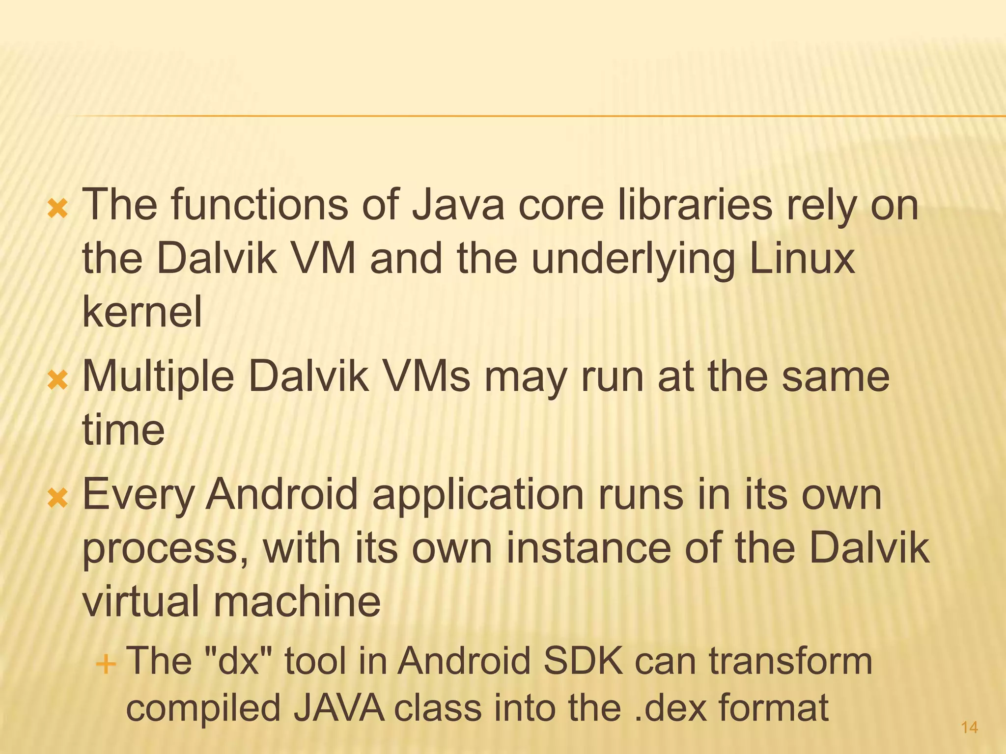  The functions of Java core libraries rely on
the Dalvik VM and the underlying Linux
kernel
 Multiple Dalvik VMs may run at the same
time
 Every Android application runs in its own
process, with its own instance of the Dalvik
virtual machine
 The "dx" tool in Android SDK can transform
compiled JAVA class into the .dex format 14
 