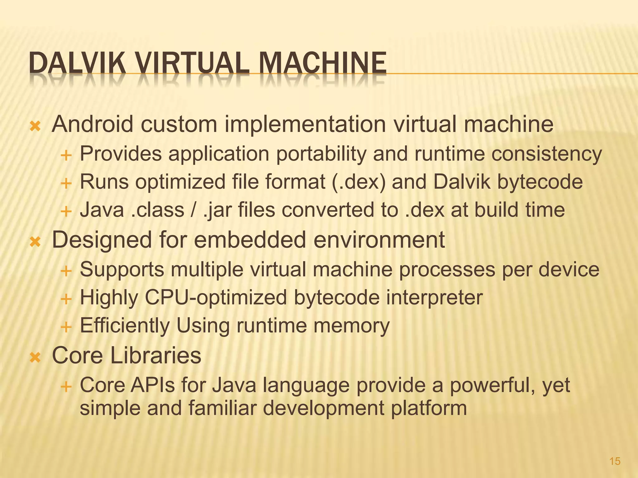 DALVIK VIRTUAL MACHINE
 Android custom implementation virtual machine
 Provides application portability and runtime consistency
 Runs optimized file format (.dex) and Dalvik bytecode
 Java .class / .jar files converted to .dex at build time
 Designed for embedded environment
 Supports multiple virtual machine processes per device
 Highly CPU-optimized bytecode interpreter
 Efficiently Using runtime memory
 Core Libraries
 Core APIs for Java language provide a powerful, yet
simple and familiar development platform
15
 