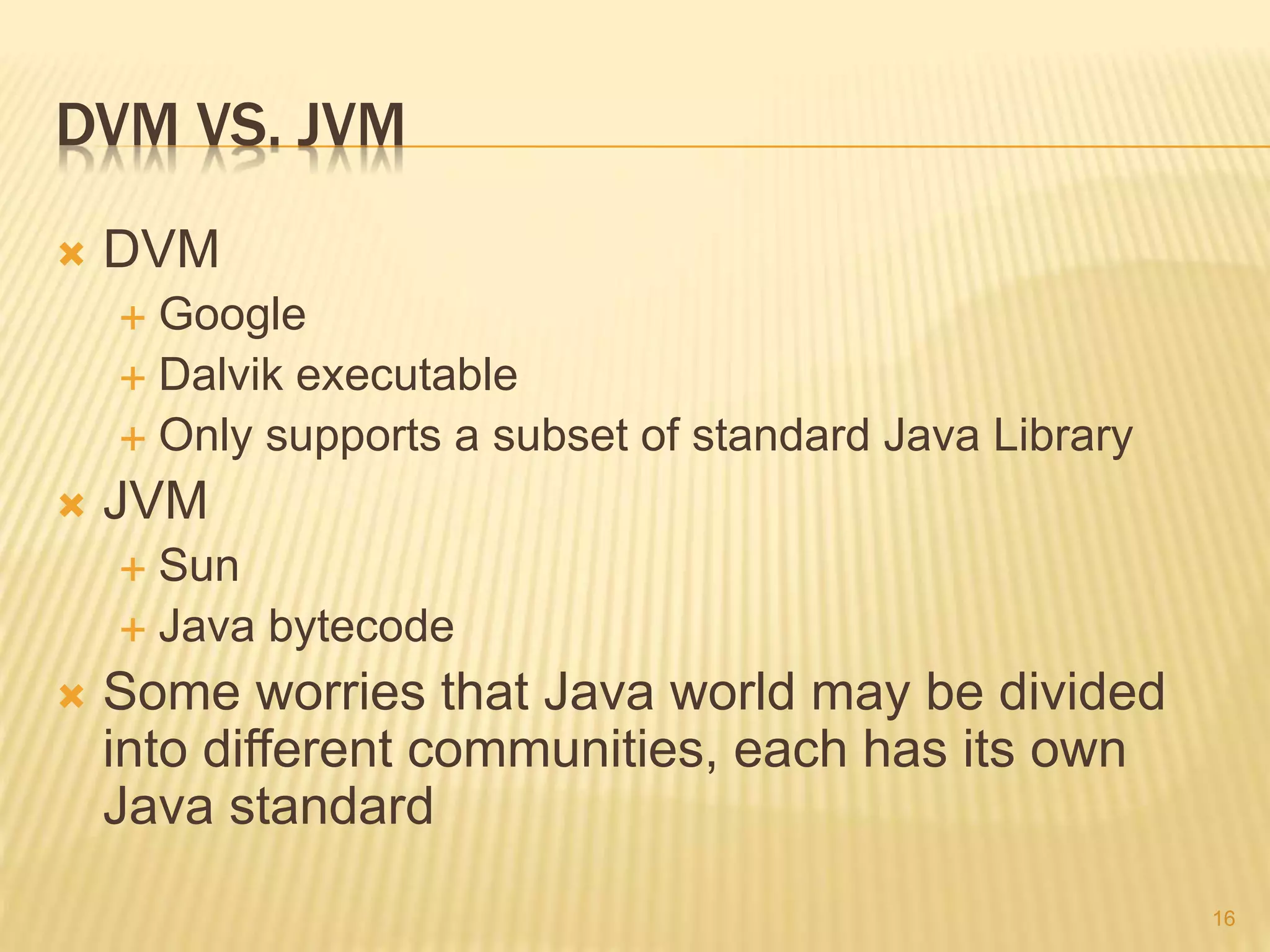 DVM VS. JVM
 DVM
 Google
 Dalvik executable
 Only supports a subset of standard Java Library
 JVM
 Sun
 Java bytecode
 Some worries that Java world may be divided
into different communities, each has its own
Java standard
16
 