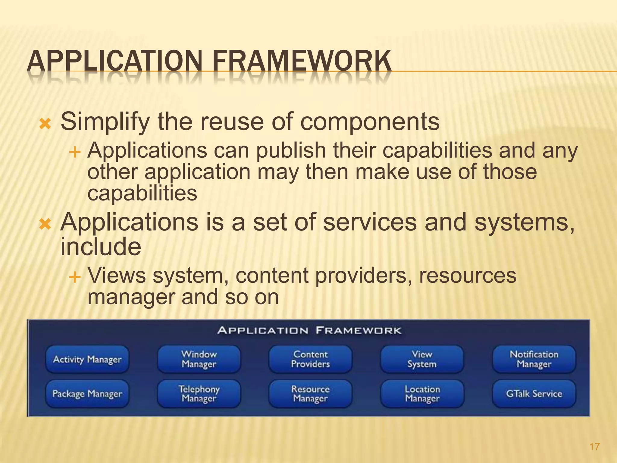 APPLICATION FRAMEWORK
 Simplify the reuse of components
 Applications can publish their capabilities and any
other application may then make use of those
capabilities
 Applications is a set of services and systems,
include
 Views system, content providers, resources
manager and so on
17
 