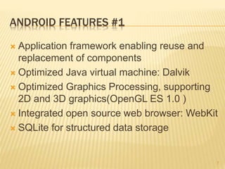 ANDROID FEATURES #1
 Application framework enabling reuse and
replacement of components
 Optimized Java virtual machine: Dalvik
 Optimized Graphics Processing, supporting
2D and 3D graphics(OpenGL ES 1.0 )
 Integrated open source web browser: WebKit
 SQLite for structured data storage
7
 