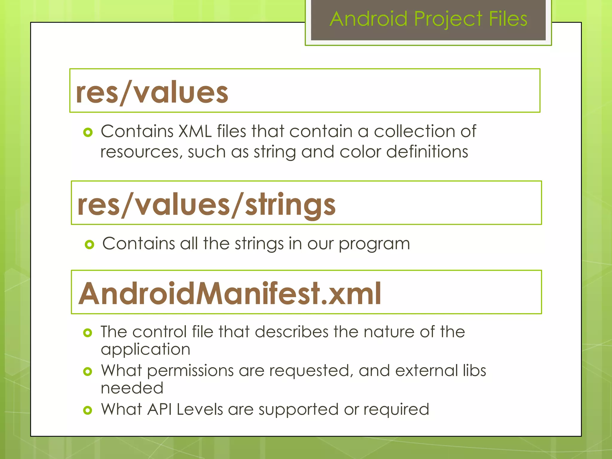 res/values
 Contains XML files that contain a collection of
resources, such as string and color definitions
Android Project Files
res/values/strings
 Contains all the strings in our program
AndroidManifest.xml
 The control file that describes the nature of the
application
 What permissions are requested, and external libs
needed
 What API Levels are supported or required
 