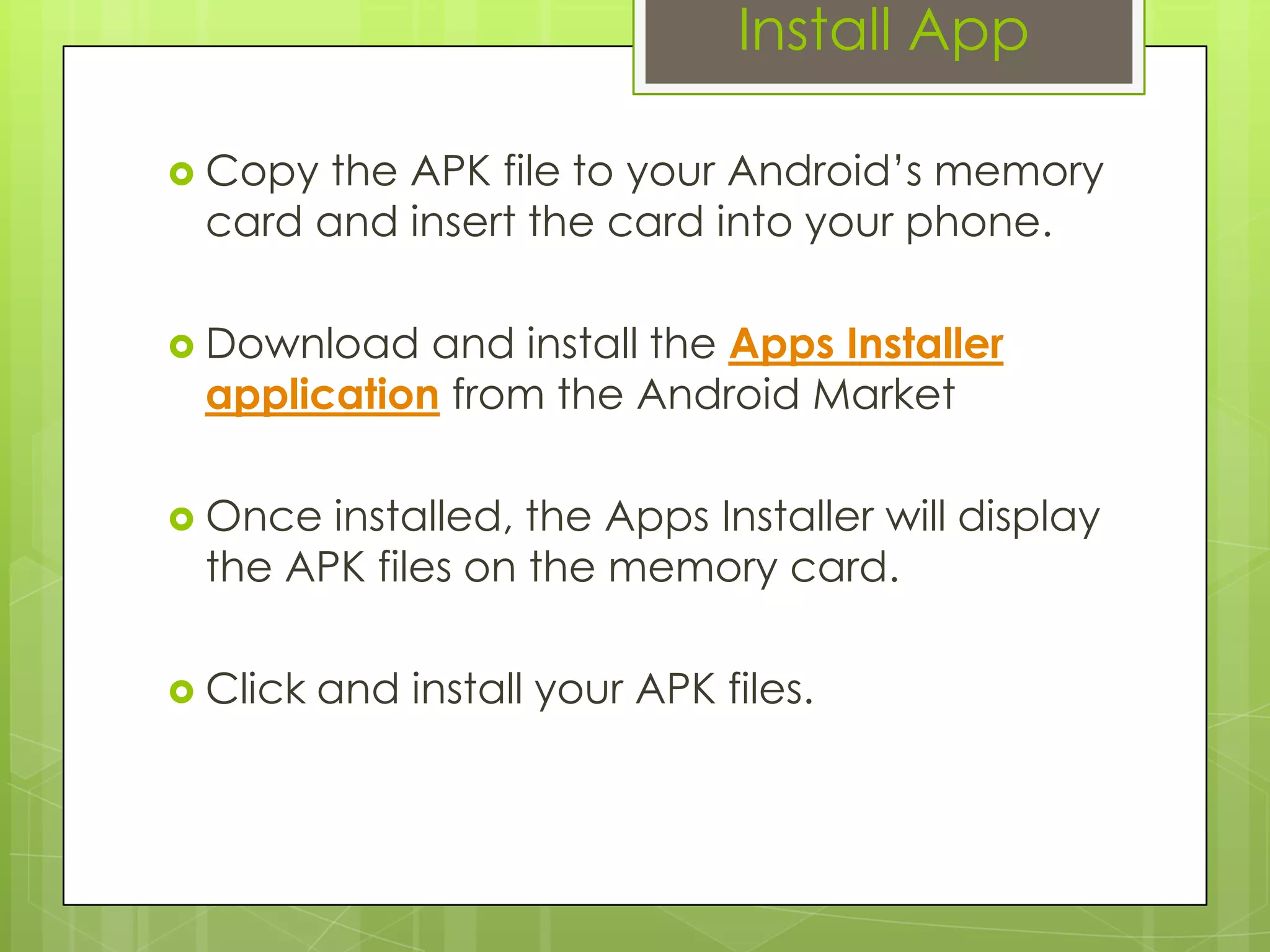 Install App
 Copy the APK file to your Android’s memory
card and insert the card into your phone.
 Download and install the Apps Installer
application from the Android Market
 Once installed, the Apps Installer will display
the APK files on the memory card.
 Click and install your APK files.
 