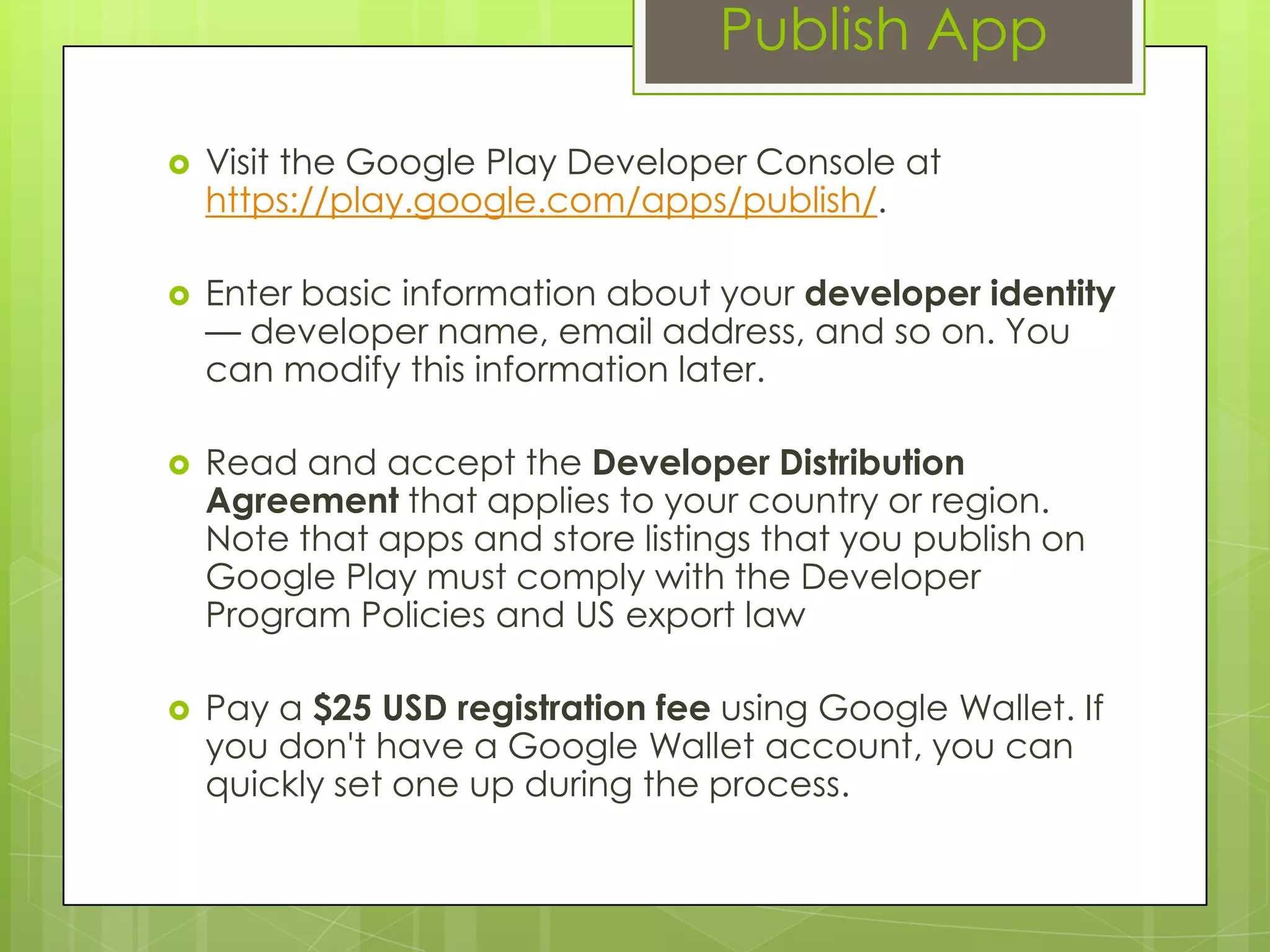 Publish App
 Visit the Google Play Developer Console at
https://play.google.com/apps/publish/.
 Enter basic information about your developer identity
— developer name, email address, and so on. You
can modify this information later.
 Read and accept the Developer Distribution
Agreement that applies to your country or region.
Note that apps and store listings that you publish on
Google Play must comply with the Developer
Program Policies and US export law
 Pay a $25 USD registration fee using Google Wallet. If
you don't have a Google Wallet account, you can
quickly set one up during the process.
 