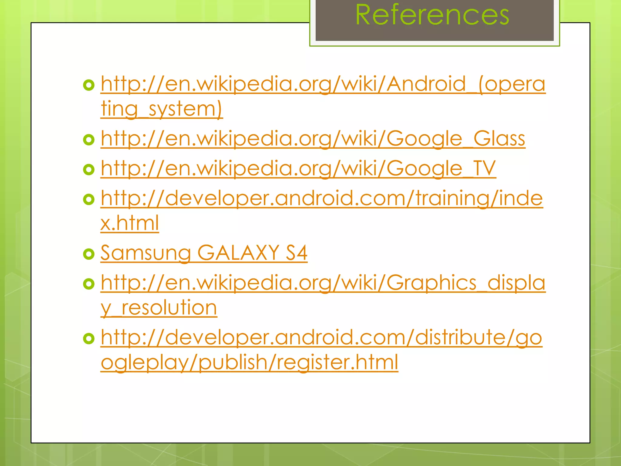 References
 http://en.wikipedia.org/wiki/Android_(opera
ting_system)
 http://en.wikipedia.org/wiki/Google_Glass
 http://en.wikipedia.org/wiki/Google_TV
 http://developer.android.com/training/inde
x.html
 Samsung GALAXY S4
 http://en.wikipedia.org/wiki/Graphics_displa
y_resolution
 http://developer.android.com/distribute/go
ogleplay/publish/register.html
 