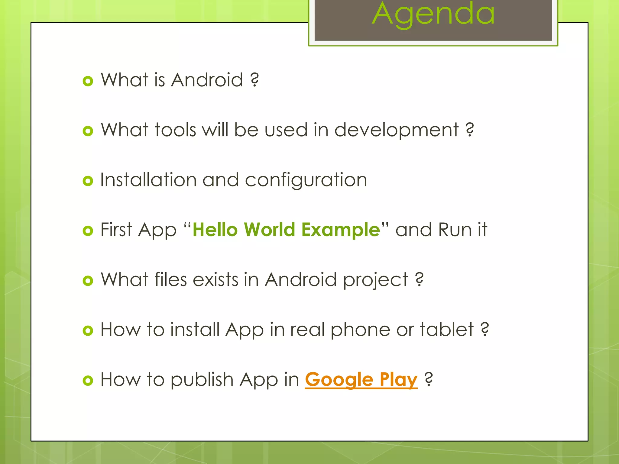 Agenda
 What is Android ?
 What tools will be used in development ?
 Installation and configuration
 First App “Hello World Example” and Run it
 What files exists in Android project ?
 How to install App in real phone or tablet ?
 How to publish App in Google Play ?
 