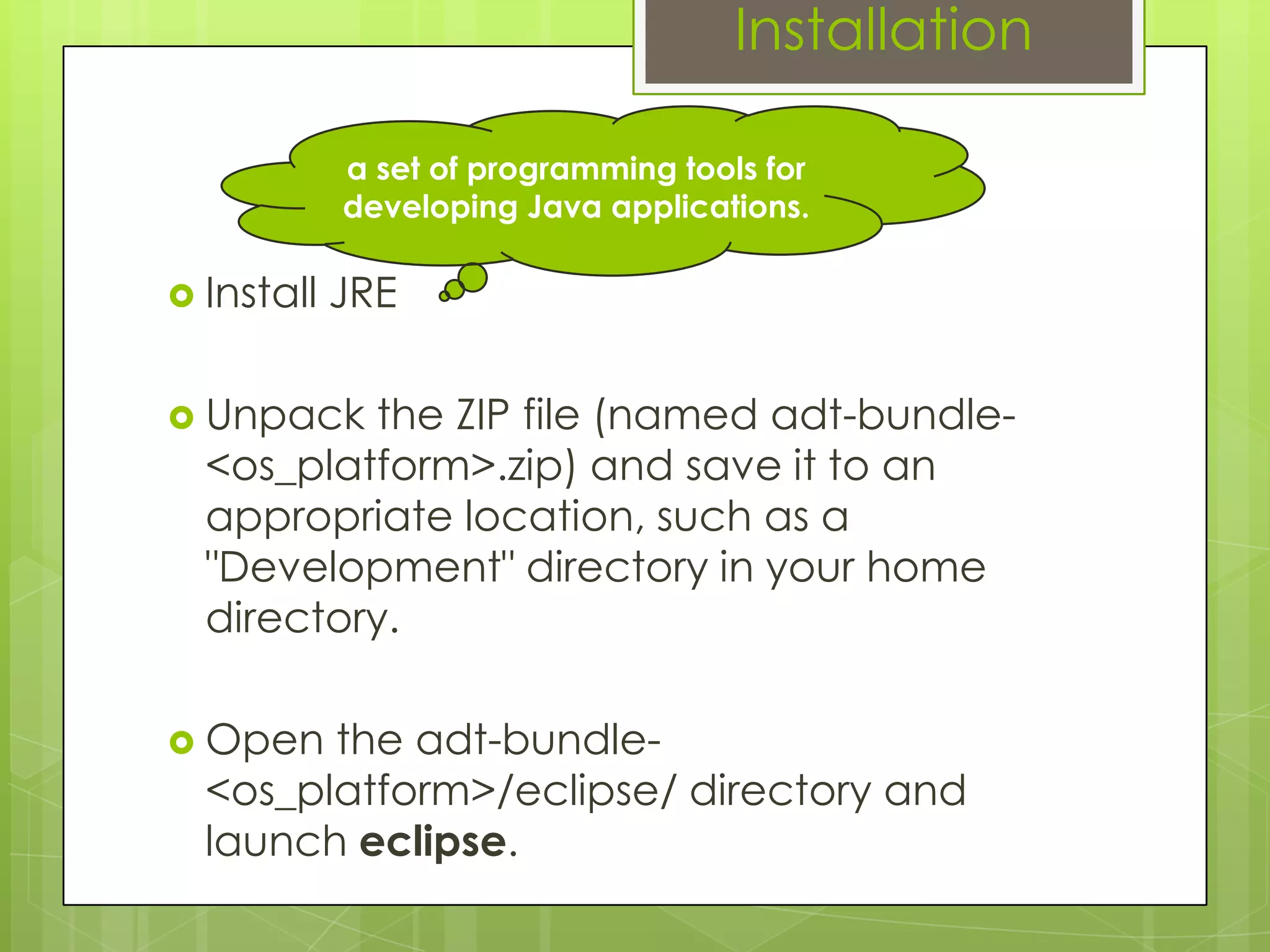 Installation
 Install JRE
 Unpack the ZIP file (named adt-bundle-
<os_platform>.zip) and save it to an
appropriate location, such as a
"Development" directory in your home
directory.
 Open the adt-bundle-
<os_platform>/eclipse/ directory and
launch eclipse.
a set of programming tools for
developing Java applications.
 