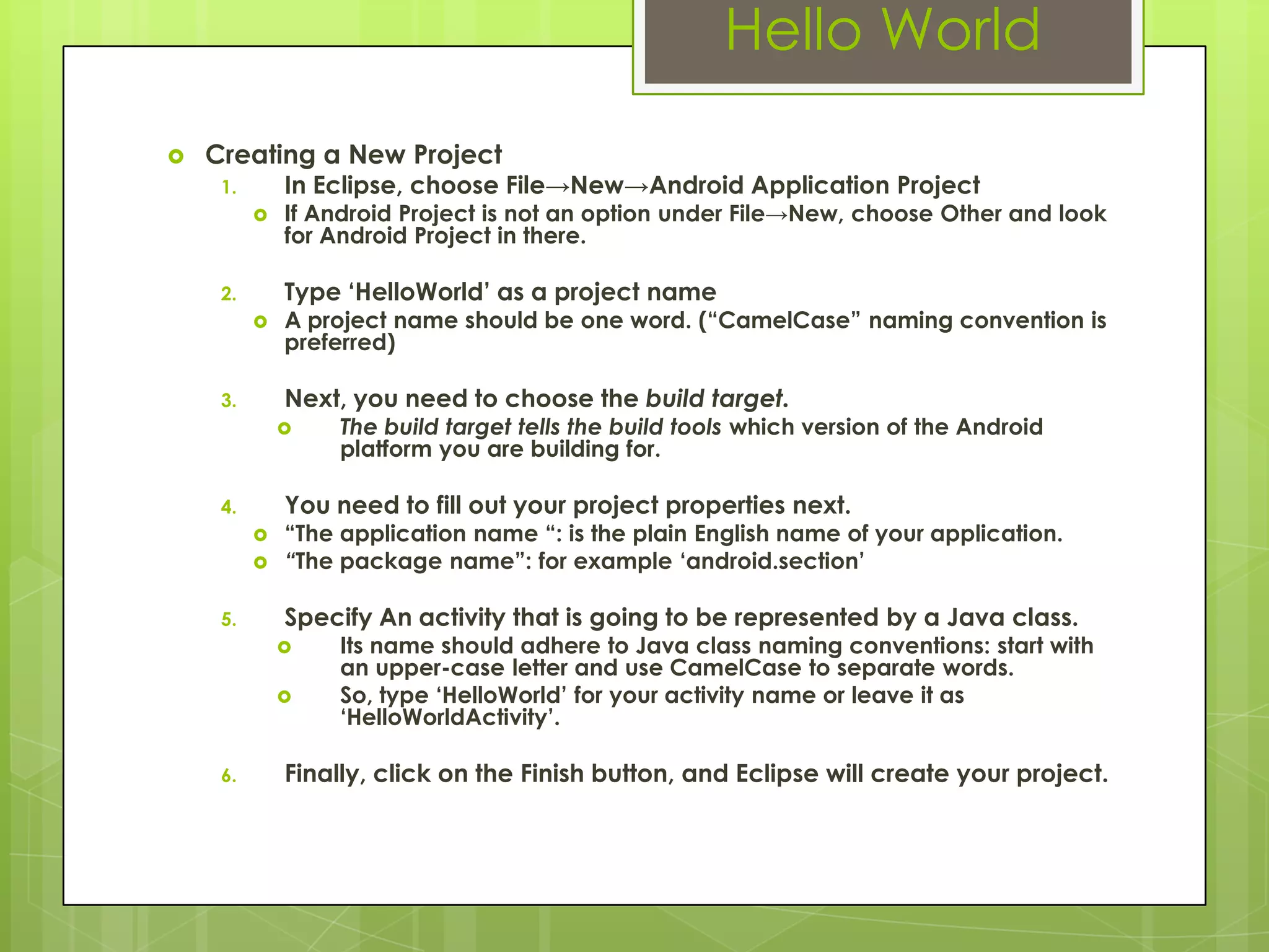 Hello World
 Creating a New Project
1. In Eclipse, choose File→New→Android Application Project
 If Android Project is not an option under File→New, choose Other and look
for Android Project in there.
2. Type „HelloWorld‟ as a project name
 A project name should be one word. (“CamelCase” naming convention is
preferred)
3. Next, you need to choose the build target.
 The build target tells the build tools which version of the Android
platform you are building for.
4. You need to fill out your project properties next.
 “The application name “: is the plain English name of your application.
 “The package name”: for example „android.section‟
5. Specify An activity that is going to be represented by a Java class.
 Its name should adhere to Java class naming conventions: start with
an upper-case letter and use CamelCase to separate words.
 So, type „HelloWorld‟ for your activity name or leave it as
„HelloWorldActivity‟.
6. Finally, click on the Finish button, and Eclipse will create your project.
 