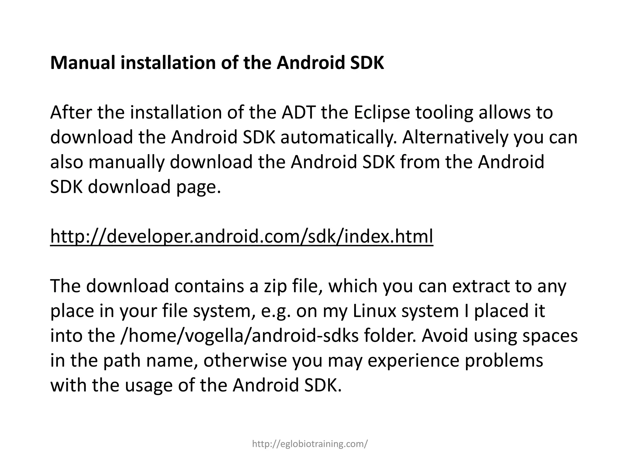 Manual installation of the Android SDK
After the installation of the ADT the Eclipse tooling allows to
download the Android SDK automatically. Alternatively you can
also manually download the Android SDK from the Android
SDK download page.
http://developer.android.com/sdk/index.html
The download contains a zip file, which you can extract to any
place in your file system, e.g. on my Linux system I placed it
into the /home/vogella/android-sdks folder. Avoid using spaces
in the path name, otherwise you may experience problems
with the usage of the Android SDK.
http://eglobiotraining.com/
 