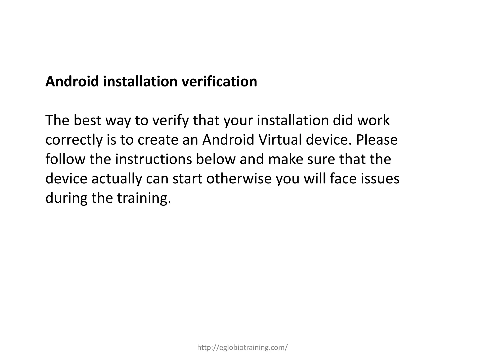 Android installation verification
The best way to verify that your installation did work
correctly is to create an Android Virtual device. Please
follow the instructions below and make sure that the
device actually can start otherwise you will face issues
during the training.
http://eglobiotraining.com/
 