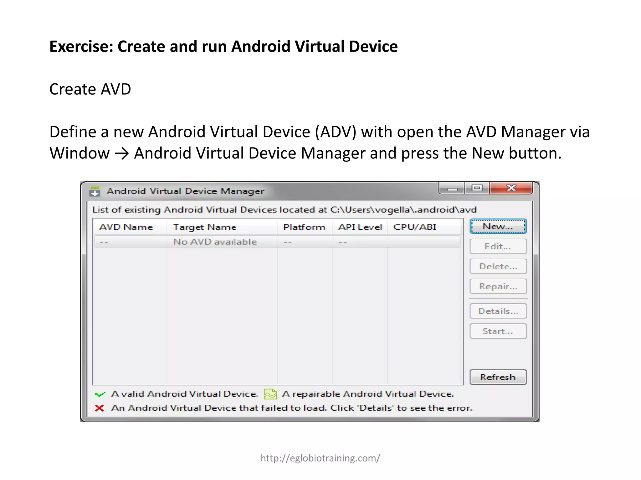 Exercise: Create and run Android Virtual Device
Create AVD
Define a new Android Virtual Device (ADV) with open the AVD Manager via
Window → Android Virtual Device Manager and press the New button.
http://eglobiotraining.com/
 