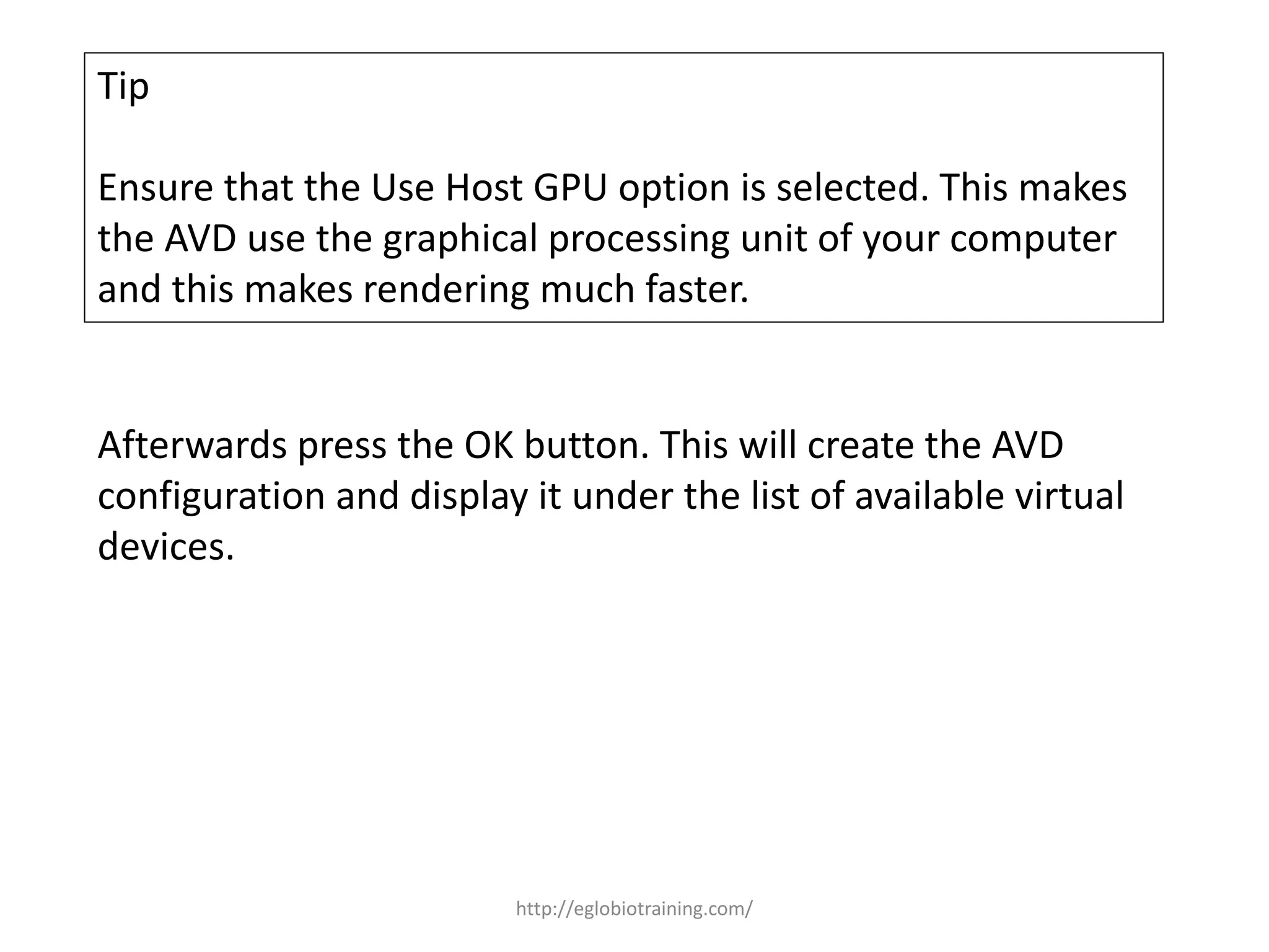 Tip
Ensure that the Use Host GPU option is selected. This makes
the AVD use the graphical processing unit of your computer
and this makes rendering much faster.
Afterwards press the OK button. This will create the AVD
configuration and display it under the list of available virtual
devices.
http://eglobiotraining.com/
 