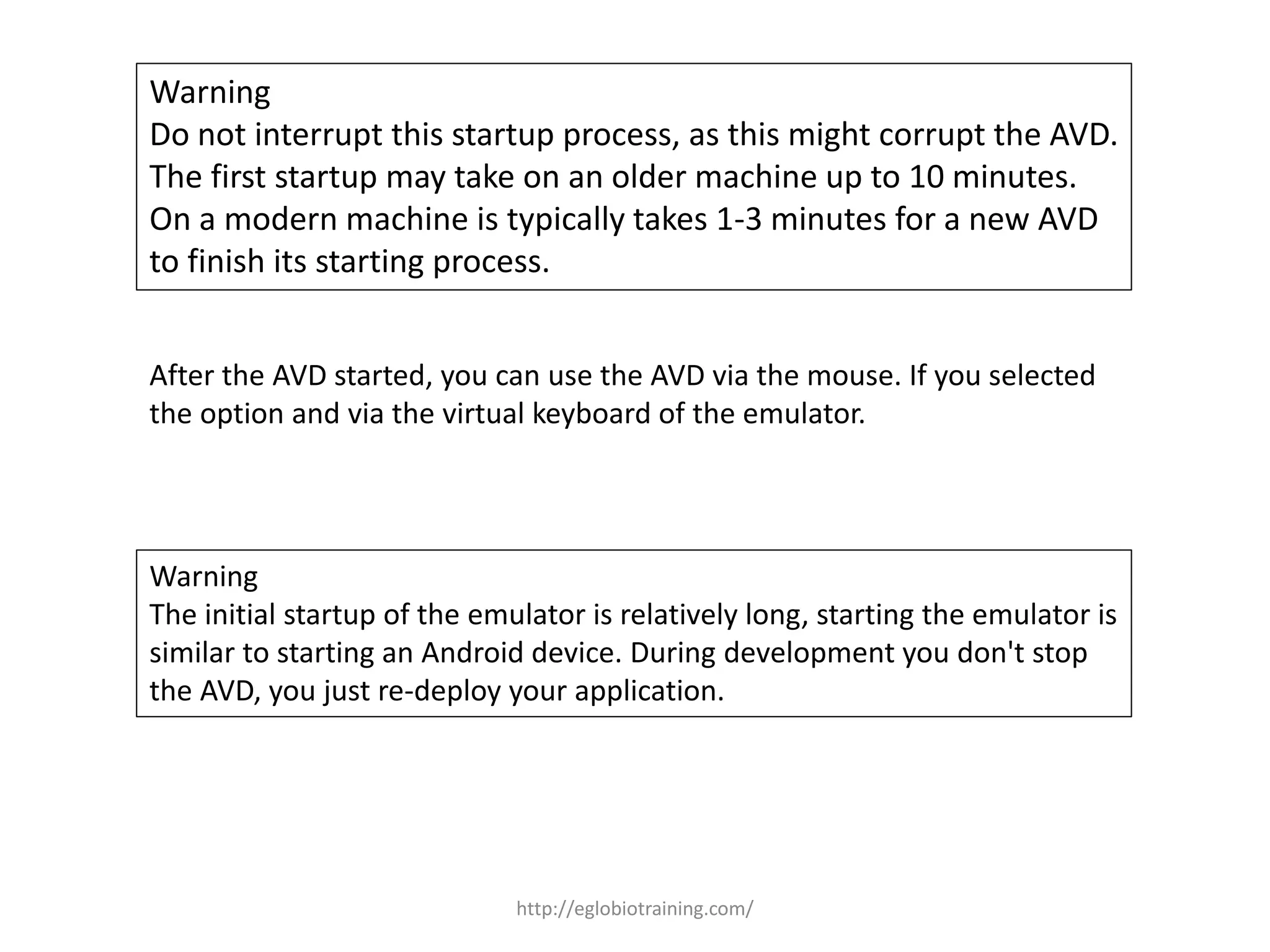 Warning
Do not interrupt this startup process, as this might corrupt the AVD.
The first startup may take on an older machine up to 10 minutes.
On a modern machine is typically takes 1-3 minutes for a new AVD
to finish its starting process.
After the AVD started, you can use the AVD via the mouse. If you selected
the option and via the virtual keyboard of the emulator.
Warning
The initial startup of the emulator is relatively long, starting the emulator is
similar to starting an Android device. During development you don't stop
the AVD, you just re-deploy your application.
http://eglobiotraining.com/
 