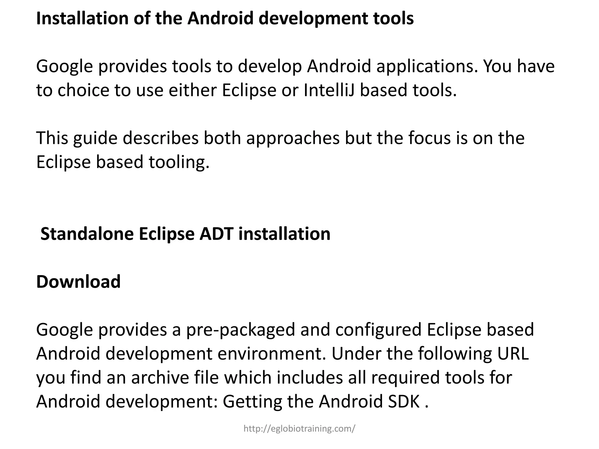 Installation of the Android development tools
Google provides tools to develop Android applications. You have
to choice to use either Eclipse or IntelliJ based tools.
This guide describes both approaches but the focus is on the
Eclipse based tooling.
Standalone Eclipse ADT installation
Download
Google provides a pre-packaged and configured Eclipse based
Android development environment. Under the following URL
you find an archive file which includes all required tools for
Android development: Getting the Android SDK .
http://eglobiotraining.com/
 