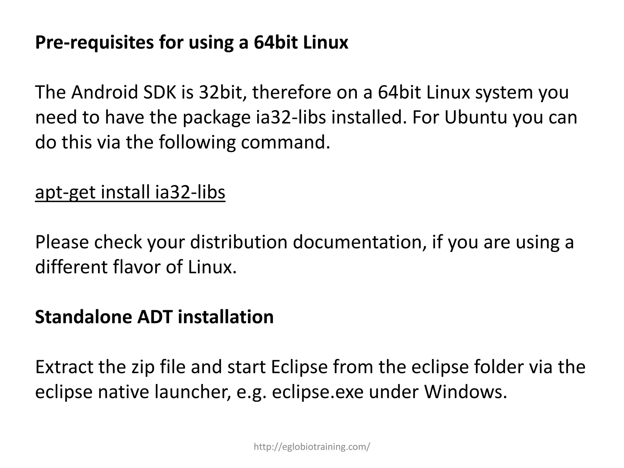 Pre-requisites for using a 64bit Linux
The Android SDK is 32bit, therefore on a 64bit Linux system you
need to have the package ia32-libs installed. For Ubuntu you can
do this via the following command.
apt-get install ia32-libs
Please check your distribution documentation, if you are using a
different flavor of Linux.
Standalone ADT installation
Extract the zip file and start Eclipse from the eclipse folder via the
eclipse native launcher, e.g. eclipse.exe under Windows.
http://eglobiotraining.com/
 