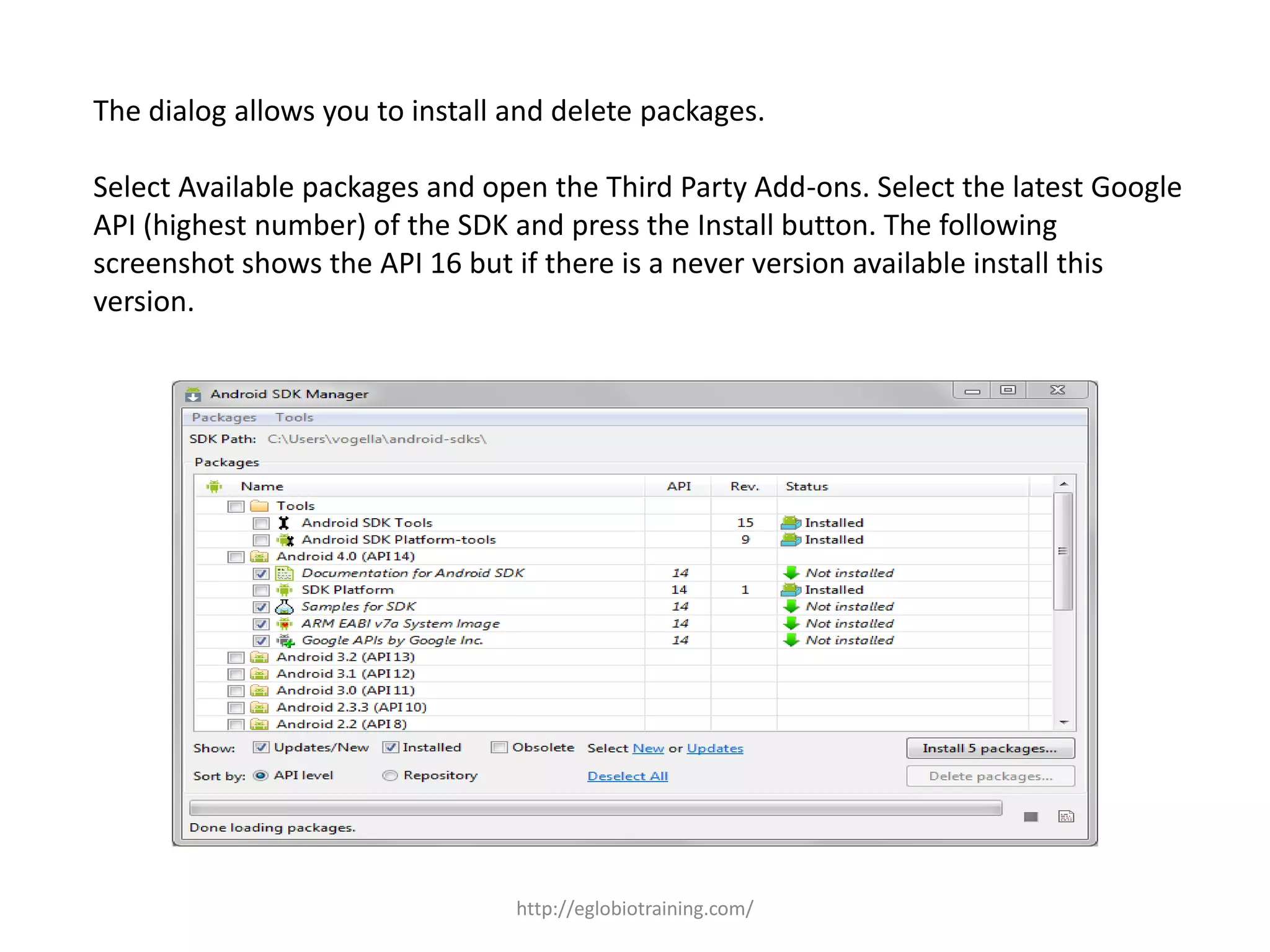The dialog allows you to install and delete packages.
Select Available packages and open the Third Party Add-ons. Select the latest Google
API (highest number) of the SDK and press the Install button. The following
screenshot shows the API 16 but if there is a never version available install this
version.
http://eglobiotraining.com/
 