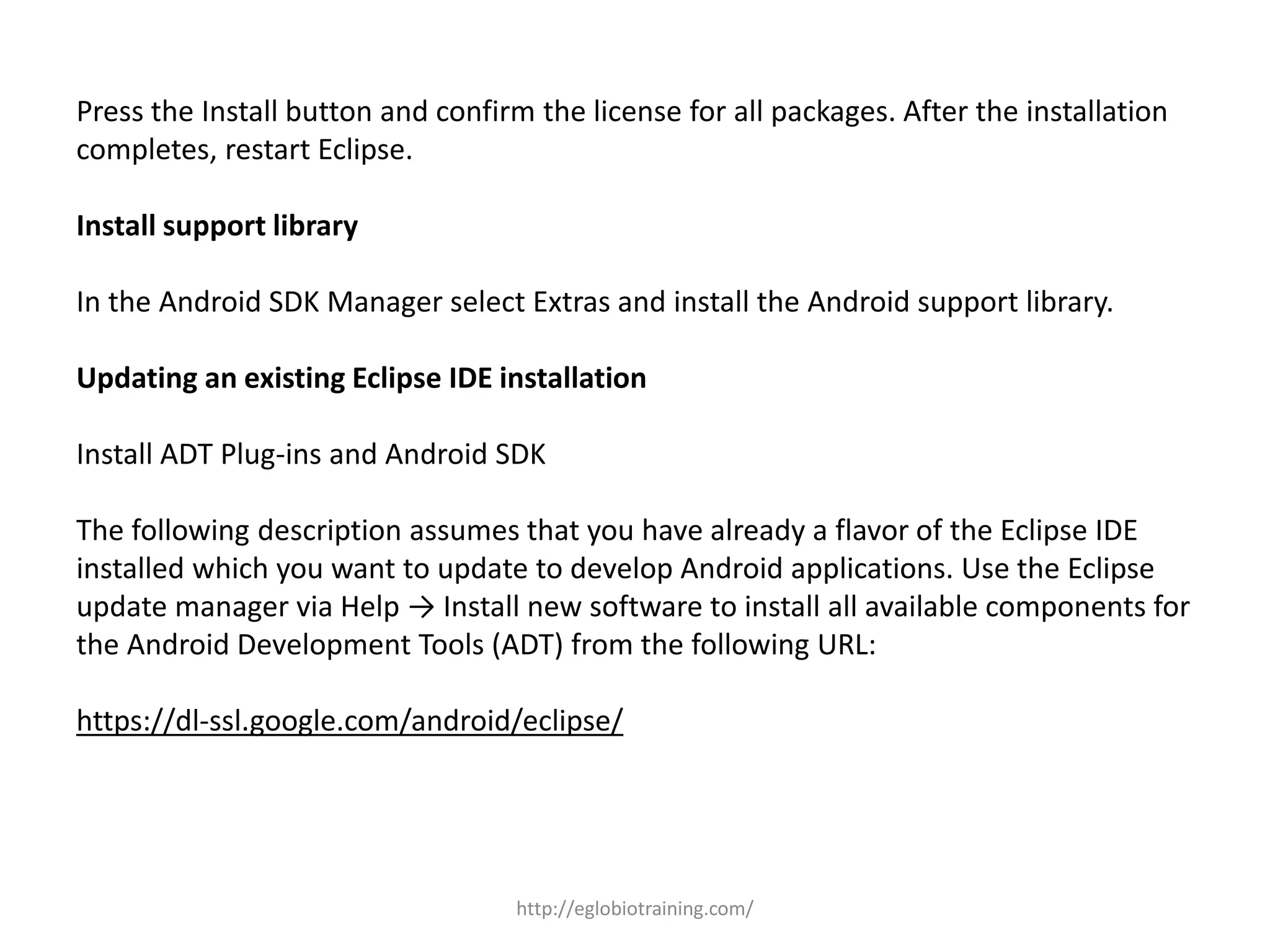 Press the Install button and confirm the license for all packages. After the installation
completes, restart Eclipse.
Install support library
In the Android SDK Manager select Extras and install the Android support library.
Updating an existing Eclipse IDE installation
Install ADT Plug-ins and Android SDK
The following description assumes that you have already a flavor of the Eclipse IDE
installed which you want to update to develop Android applications. Use the Eclipse
update manager via Help → Install new software to install all available components for
the Android Development Tools (ADT) from the following URL:
https://dl-ssl.google.com/android/eclipse/
http://eglobiotraining.com/
 