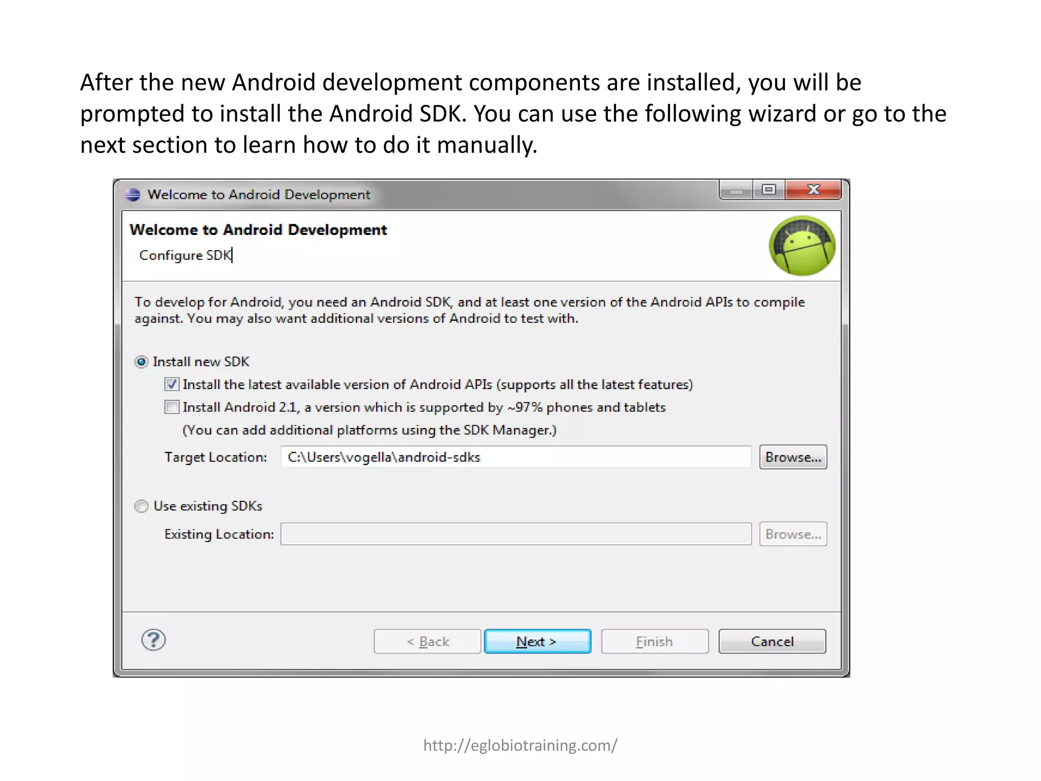 After the new Android development components are installed, you will be
prompted to install the Android SDK. You can use the following wizard or go to the
next section to learn how to do it manually.
http://eglobiotraining.com/
 
