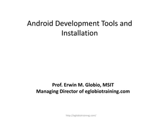 Android Development Tools and
Installation
Prof. Erwin M. Globio, MSIT
Managing Director of eglobiotraining.com
http://eglobiotraining.com/
 