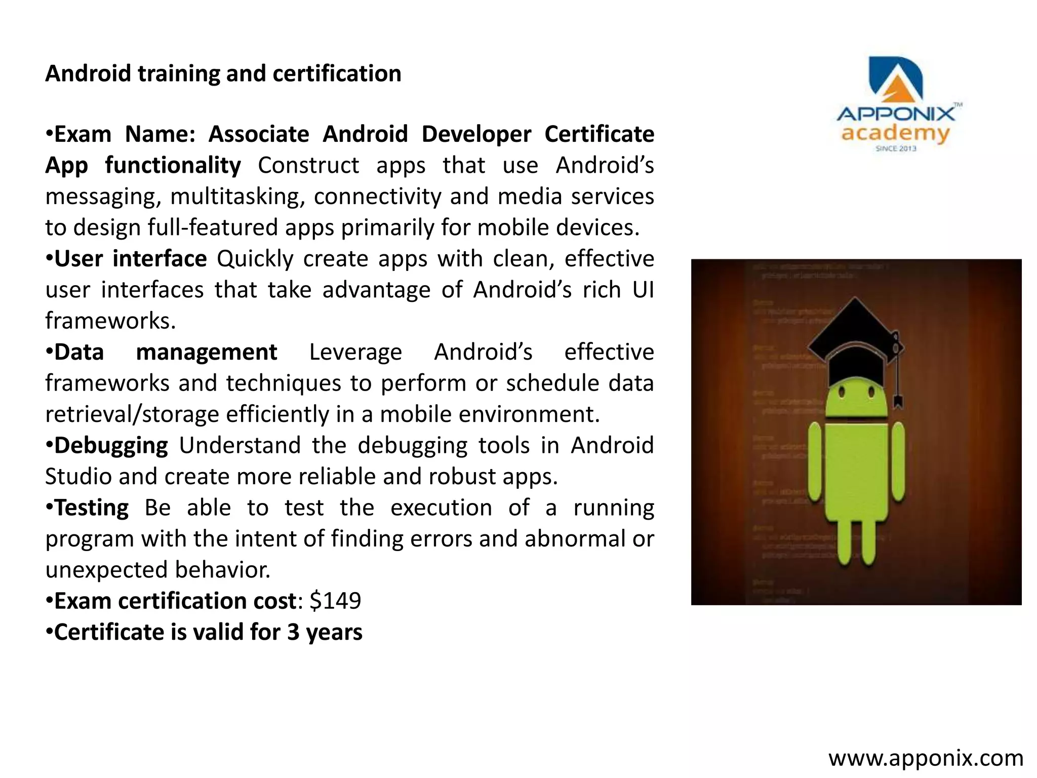 •Exam Name: Associate Android Developer Certificate
App functionality Construct apps that use Android’s
messaging, multitasking, connectivity and media services
to design full-featured apps primarily for mobile devices.
•User interface Quickly create apps with clean, effective
user interfaces that take advantage of Android’s rich UI
frameworks.
•Data management Leverage Android’s effective
frameworks and techniques to perform or schedule data
retrieval/storage efficiently in a mobile environment.
•Debugging Understand the debugging tools in Android
Studio and create more reliable and robust apps.
•Testing Be able to test the execution of a running
program with the intent of finding errors and abnormal or
unexpected behavior.
•Exam certification cost: $149
•Certificate is valid for 3 years
Android training and certification
www.apponix.com
 