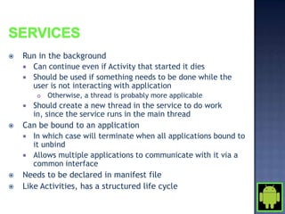    Run in the background
     Can continue even if Activity that started it dies
     Should be used if something needs to be done while the
      user is not interacting with application
           Otherwise, a thread is probably more applicable
      Should create a new thread in the service to do work
       in, since the service runs in the main thread
   Can be bound to an application
     In which case will terminate when all applications bound to
       it unbind
     Allows multiple applications to communicate with it via a
       common interface
   Needs to be declared in manifest file
   Like Activities, has a structured life cycle
 