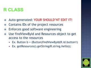    Auto-generated: YOUR SHOULD’NT EDIT IT!
   Contains IDs of the project resources
   Enforces good software engineering
   Use findViewById and Resources object to get
    access to the resources
       Ex. Button b = (Button)findViewById(R.id.button1)
       Ex. getResources().getString(R.string.hello));
 