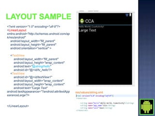 <?xml version="1.0" encoding="utf-8"?>
<LinearLayout
xmlns:android="http://schemas.android.com/ap
k/res/android"
   android:layout_width="fill_parent"
   android:layout_height="fill_parent"
   android:orientation="vertical" >

  <TextView
    android:layout_width="fill_parent"
    android:layout_height="wrap_content"
    android:text="@string/hello"
    android:id="@+id/tv_hello"/>
  <TextView
    android:id="@+id/textView1"
    android:layout_width="wrap_content"
    android:layout_height="wrap_content"
    android:text="Large Text“
android:textAppearance="?android:attr/textApp   res/values/string.xml
earanceLarge"/>


</LinearLayout>
 