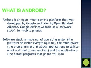 Android is an open mobile phone platform that was
   developed by Google and later by Open Handset
   Alliance. Google defines Android as a "software
   stack" for mobile phones.

Software stack is made up of operating system(the
   platform on which everything runs), the middleware
   (the programming that allows applications to talk to
   a network and to one another) and the applications
   (the actual programs that phone will run)
 