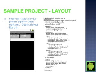 In main.xml:




   Under res/layout on your    <?xml version="1.0" encoding="utf-8"?>
                                <LinearLayout
                                xmlns:android="http://schemas.android.com/apk/res/android"
    project explorer. Open        android:layout_width="fill_parent"
                                  android:layout_height="fill_parent"
    main.xml. Create a layout     android:orientation="vertical" >
                                    <TextView
    like this:                        android:layout_width="fill_parent"
                                      android:layout_height="wrap_content"
                                      android:text="@string/hello" />
                                    <LinearLayout
                                      android:layout_width="match_parent"
                                      android:layout_height="wrap_content" >
                                        <Button
                                          android:id="@+id/button1"
                                          android:layout_width="wrap_content"
                                          android:layout_height="wrap_content"
                                          android:text="@string/button1" />
                                        <Button
                                          android:id="@+id/button2"
                                          android:layout_width="wrap_content"
                                          android:layout_height="wrap_content"
                                          android:text="Button 2" />
                                        <Button
                                          android:id="@+id/button3"
                                          android:layout_width="wrap_content"
                                          android:layout_height="wrap_content"
                                          android:text="Button 3" />
                                    </LinearLayout>
                                    <EditText
                                      android:id="@+id/editText1"
                                      android:layout_width="match_parent"
                                      android:layout_height="wrap_content"
                                      android:ems="10" >
                                      <requestFocus />
                                    </EditText>
                                </LinearLayout>
 
